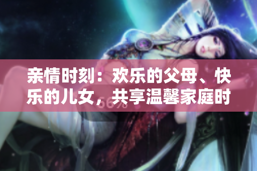 亲情时刻：欢乐的父母、快乐的儿女，共享温馨家庭时光