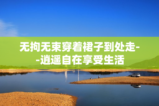 无拘无束穿着裙子到处走--逍遥自在享受生活