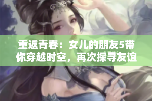 重返青春：女儿的朋友5带你穿越时空，再次探寻友谊的温度
