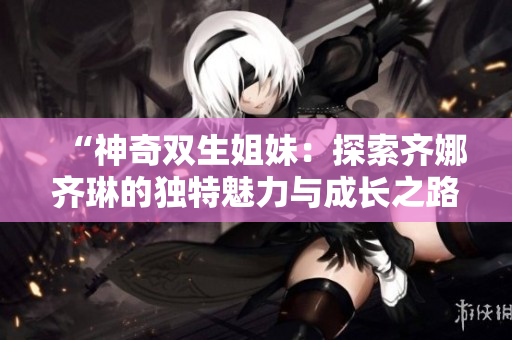 “神奇双生姐妹：探索齐娜齐琳的独特魅力与成长之路”