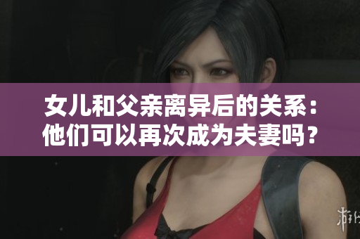 女儿和父亲离异后的关系：他们可以再次成为夫妻吗？