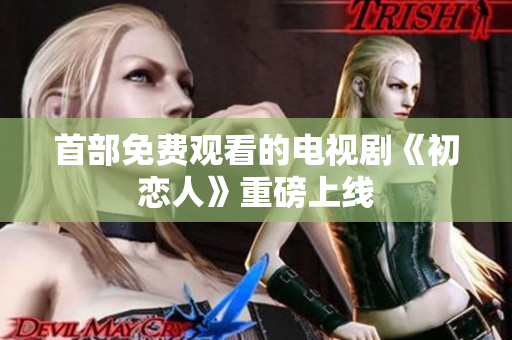 首部免费观看的电视剧《初恋人》重磅上线