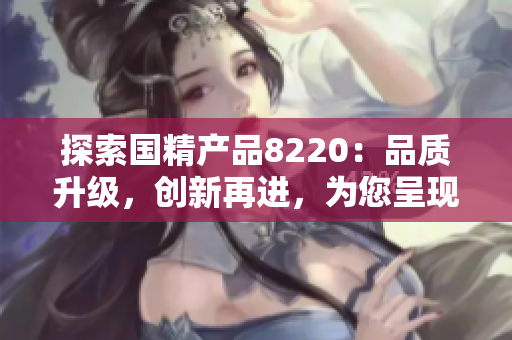 探索国精产品8220：品质升级，创新再进，为您呈现全新体验！
