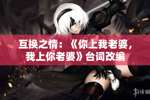 互换之情：《你上我老婆，我上你老婆》台词改编