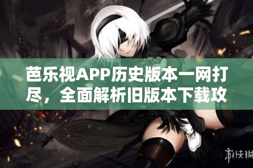 芭乐视APP历史版本一网打尽，全面解析旧版本下载攻略