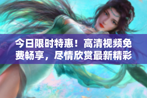 今日限时特惠！高清视频免费畅享，尽情欣赏最新精彩内容！