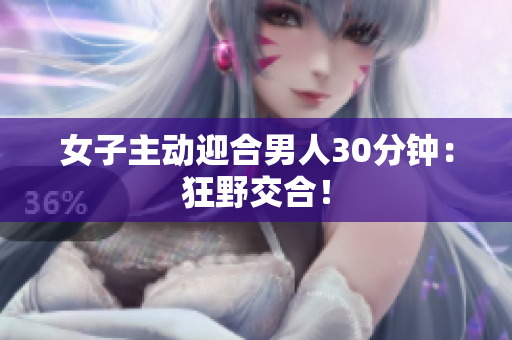 女子主动迎合男人30分钟：狂野交合！