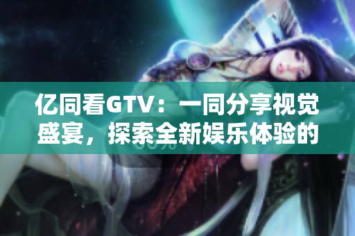 亿同看GTV：一同分享视觉盛宴，探索全新娱乐体验的互动平台