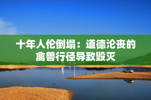 十年人伦倒塌：道德沦丧的禽兽行径导致毁灭