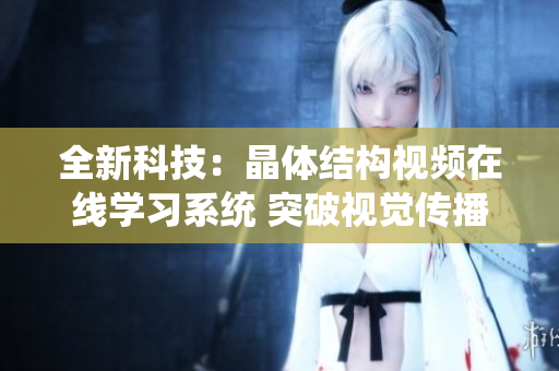 全新科技：晶体结构视频在线学习系统 突破视觉传播新境界