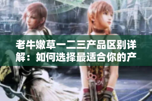 老牛嫩草一二三产品区别详解：如何选择最适合你的产品