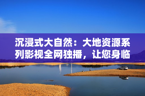 沉浸式大自然：大地资源系列影视全网独播，让您身临其境感受自然之美