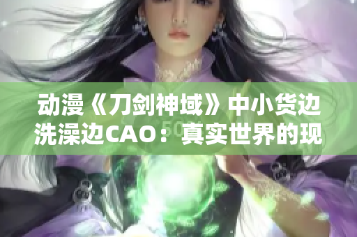 动漫《刀剑神域》中小货边洗澡边CAO：真实世界的现实与虚拟世界的幻想交织