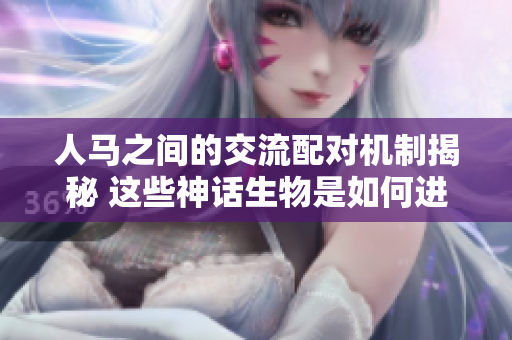 人马之间的交流配对机制揭秘 这些神话生物是如何进行沟通与合作的