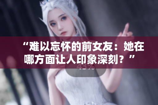 “难以忘怀的前女友：她在哪方面让人印象深刻？”
