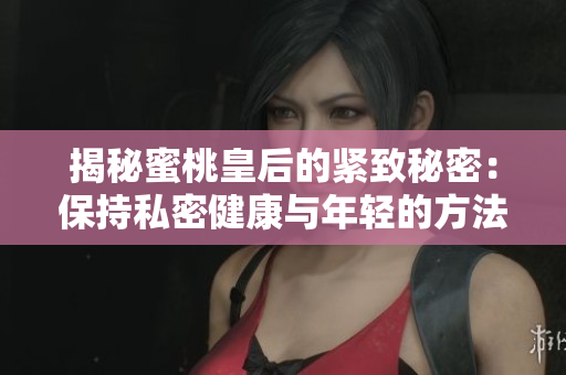 揭秘蜜桃皇后的紧致秘密：保持私密健康与年轻的方法大公开！