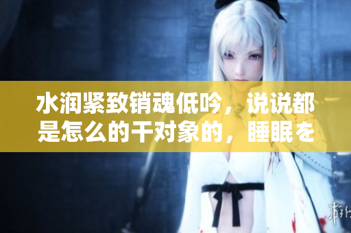 水润紧致销魂低吟，说说都是怎么的干对象的，睡眠を取らなくてもいい，睡觉抓着小鸡一晚上会怎样，睡过年纪最大的多少岁六十多，水润紧致销魂低吟古代468