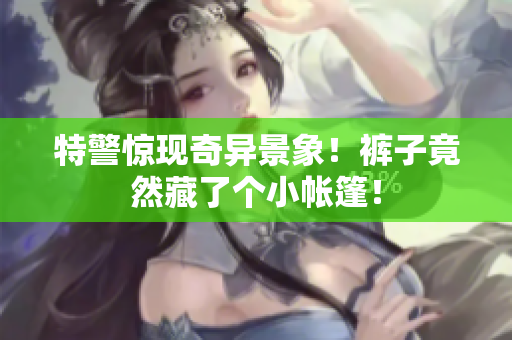 特警惊现奇异景象！裤子竟然藏了个小帐篷！