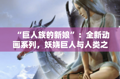 “巨人族的新娘”：全新动画系列，妖娆巨人与人类之爱的绝美故事