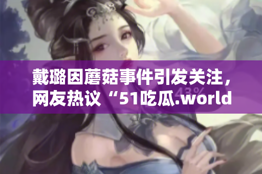 戴璐因蘑菇事件引发关注，网友热议“51吃瓜.world”