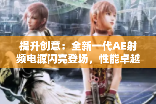 提升创意：全新一代AE射频电源闪亮登场，性能卓越、品质可靠