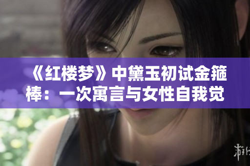 《红楼梦》中黛玉初试金箍棒：一次寓言与女性自我觉醒的探索