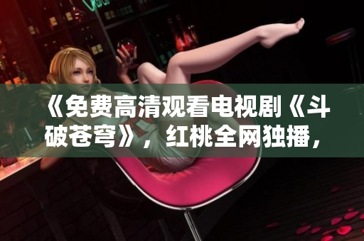 《免费高清观看电视剧《斗破苍穹》，红桃全网独播，快来畅享精彩剧情！