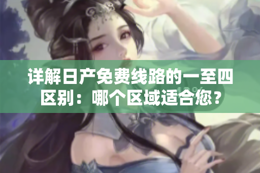 详解日产免费线路的一至四区别：哪个区域适合您？