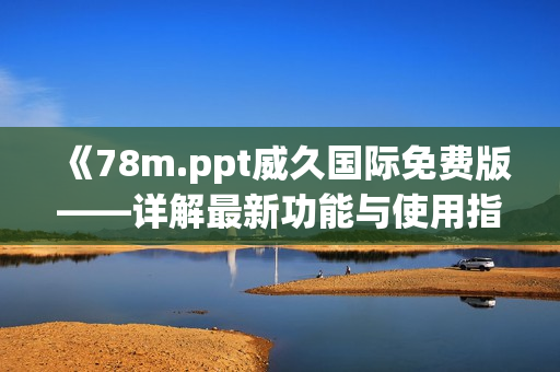 《78m.ppt威久国际免费版——详解最新功能与使用指南，提升您的演示效率》