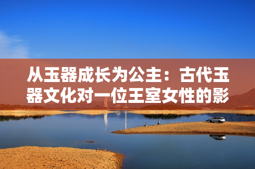 从玉器成长为公主：古代玉器文化对一位王室女性的影响