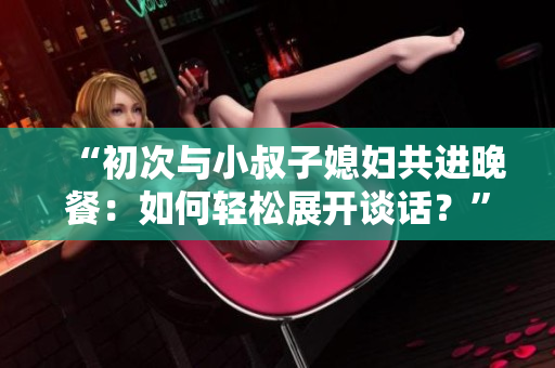 “初次与小叔子媳妇共进晚餐：如何轻松展开谈话？”