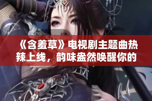 《含羞草》电视剧主题曲热辣上线，韵味盎然唤醒你的青春记忆
