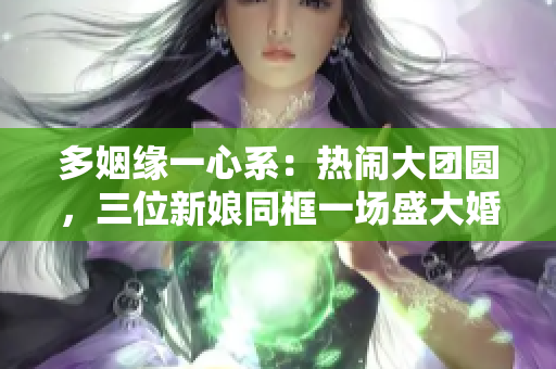 多姻缘一心系：热闹大团圆，三位新娘同框一场盛大婚礼
