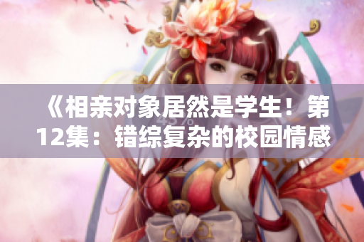 《相亲对象居然是学生！第12集：错综复杂的校园情感纠葛》