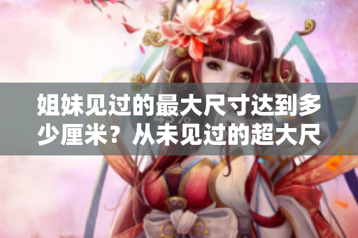 姐妹见过的最大尺寸达到多少厘米？从未见过的超大尺寸引起惊叹