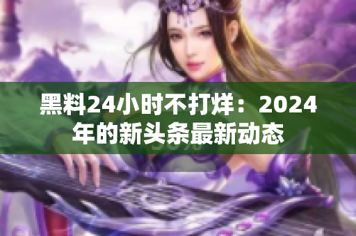 黑料24小时不打烊：2024年的新头条最新动态