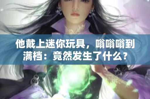 他戴上迷你玩具，嗡嗡嗡到满档：竟然发生了什么？