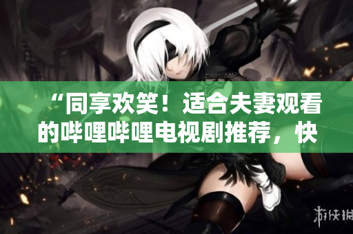 “同享欢笑！适合夫妻观看的哔哩哔哩电视剧推荐，快乐伴你左右”
