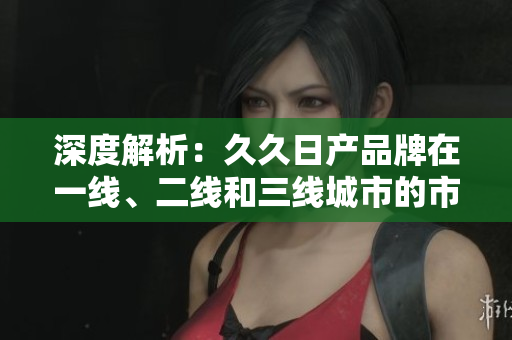深度解析：久久日产品牌在一线、二线和三线城市的市场表现与策略调整