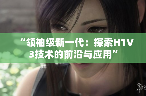 “领袖级新一代：探索H1V3技术的前沿与应用”