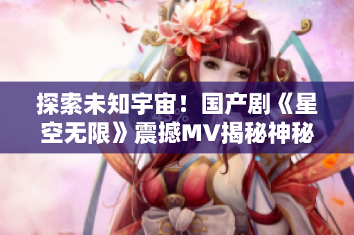 探索未知宇宙！国产剧《星空无限》震撼MV揭秘神秘宇宙密码