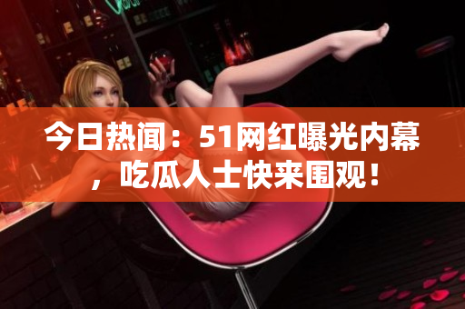 今日热闻：51网红曝光内幕，吃瓜人士快来围观！