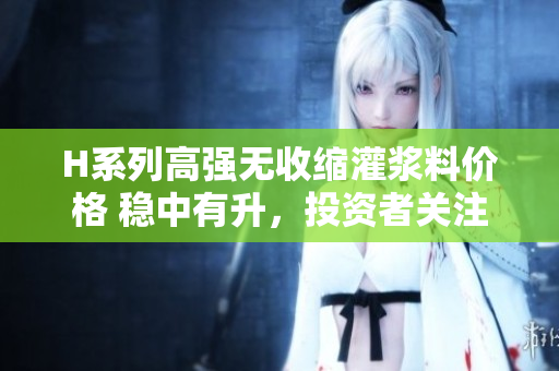 H系列高强无收缩灌浆料价格 稳中有升，投资者关注的焦点