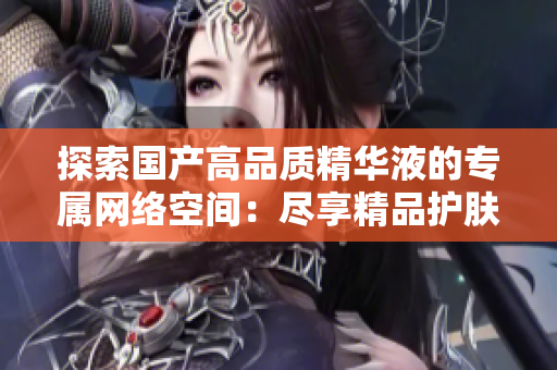 探索国产高品质精华液的专属网络空间：尽享精品护肤新境界
