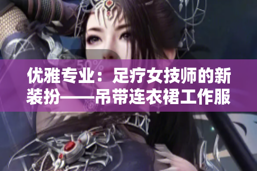 优雅专业：足疗女技师的新装扮——吊带连衣裙工作服