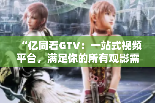 “亿同看GTV：一站式视频平台，满足你的所有观影需求！”