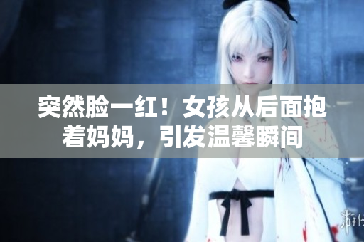 突然脸一红！女孩从后面抱着妈妈，引发温馨瞬间