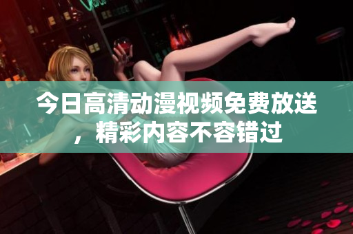今日高清动漫视频免费放送，精彩内容不容错过