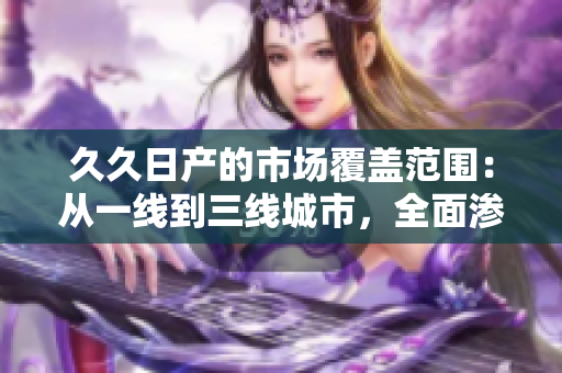 久久日产的市场覆盖范围：从一线到三线城市，全面渗透！