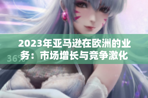2023年亚马逊在欧洲的业务：市场增长与竞争激化